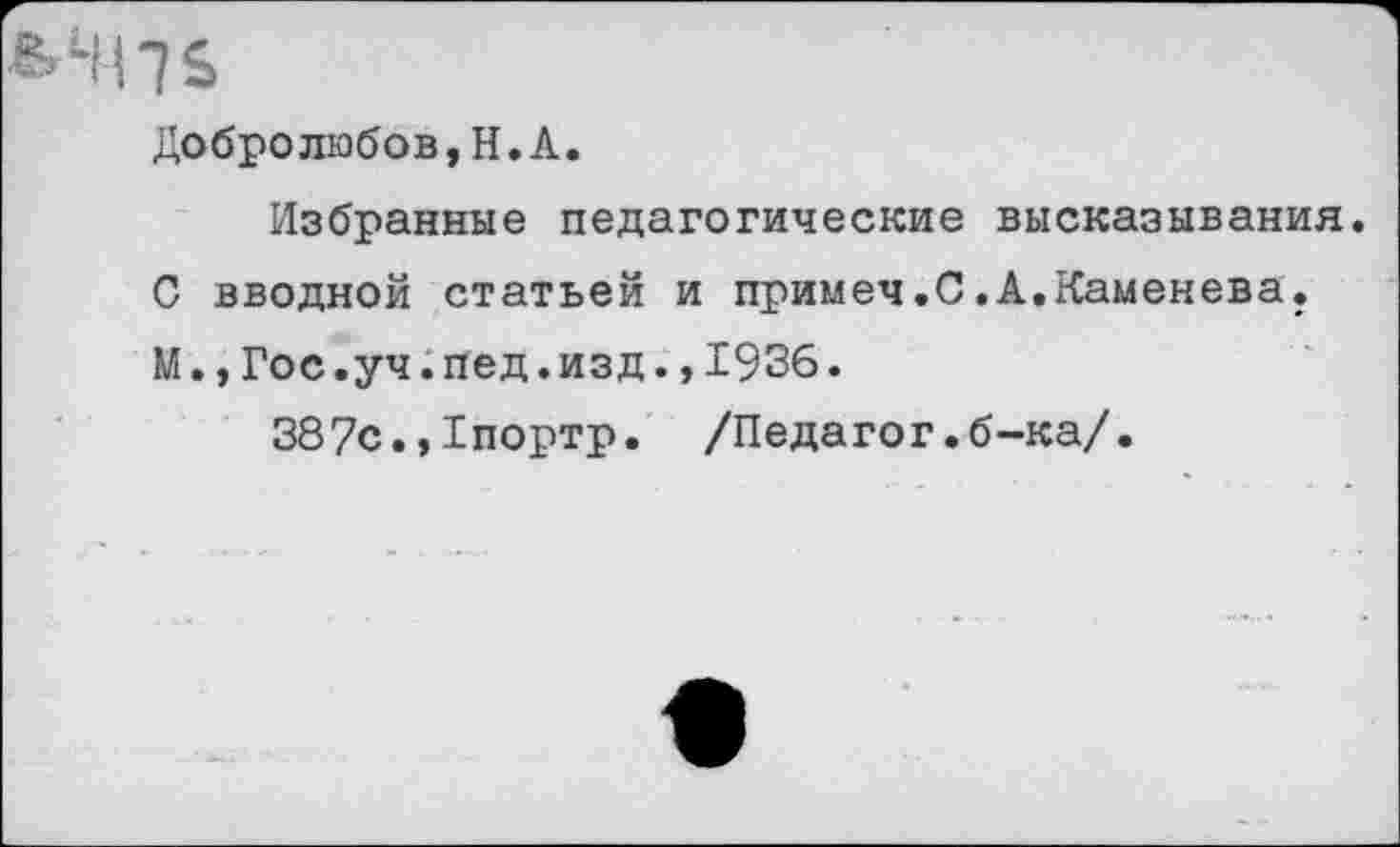 ﻿МЦЬ
Добролюбов,Н.А.
Избранные педагогические высказывания.
С вводной статьей и примеч.С.А.Каменева.
М.,Гос.уч.пед.изд.,1936.
387с.,Гпортр. /Педагог.б-ка/.